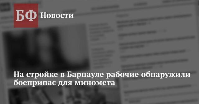 На стройке в Барнауле рабочие обнаружили боеприпас для миномета - Новости Банкфакс, 02.10.2023