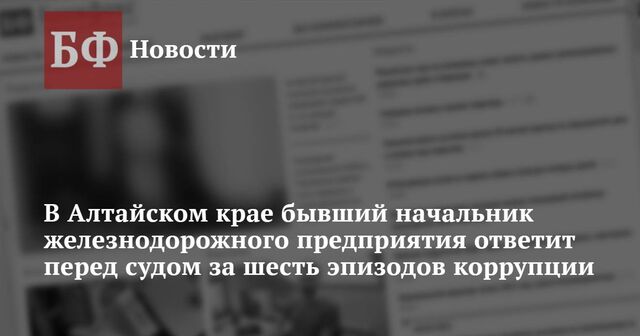 В Алтайском крае бывший начальник железнодорожного предприятия ответит перед судом за шесть эпизодов коррупции - Новости Банкфакс, 08.05.2024