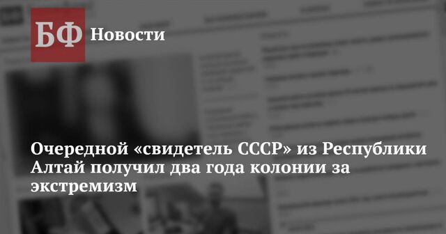 Очередной «свидетель СССР» из Республики Алтай получил два года колонии за экстремизм - Новости Банкфакс, 08.05.2024