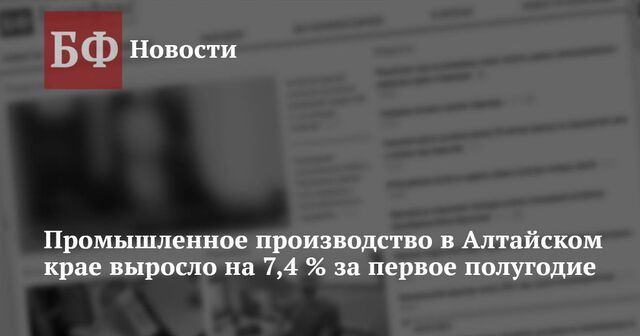 Промышленное производство в Алтайском крае выросло на 7,4 % за первое полугодие - Новости Банкфакс, 26.07.2024