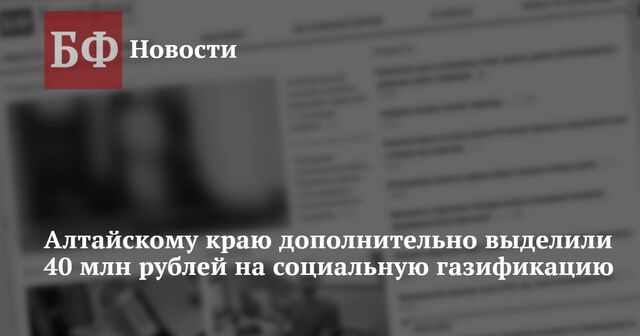 Алтайскому краю дополнительно выделили 40 млн рублей на социальную газификацию (обновлено) - Новости Банкфакс, 20.11.2024