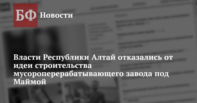 Власти Республики Алтай отказались от идеи строительства мусороперерабатывающего завода под Маймой - Новости Банкфакс, 21.11.2024