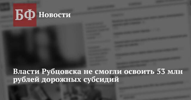 Власти Рубцовска не смогли освоить 53 млн рублей дорожных субсидий - Новости Банкфакс, 21.11.2024