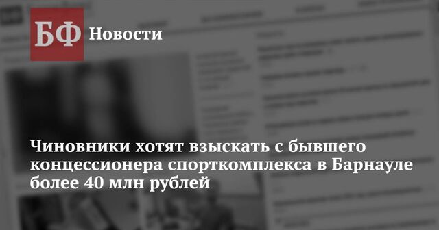 Чиновники хотят взыскать с бывшего концессионера спорткомплекса в Барнауле более 40 млн рублей - Новости Банкфакс, 21.11.2024