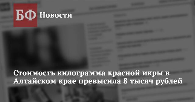 Стоимость килограмма красной икры в Алтайском крае превысила 8 тысяч рублей - Новости Банкфакс, 21.11.2024