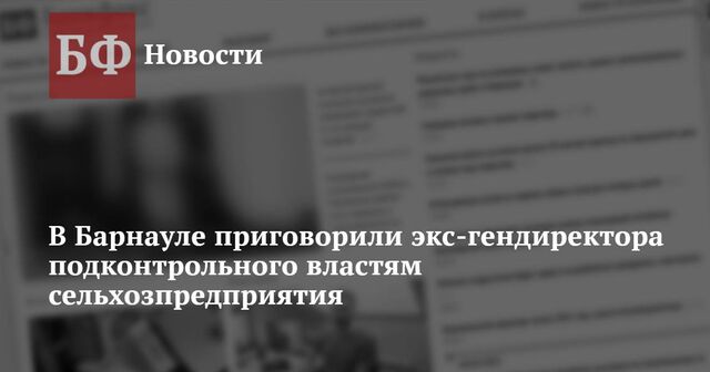 В Барнауле приговорили экс-гендиректора подконтрольного властям сельхозпредприятия - Новости Банкфакс, 21.11.2024