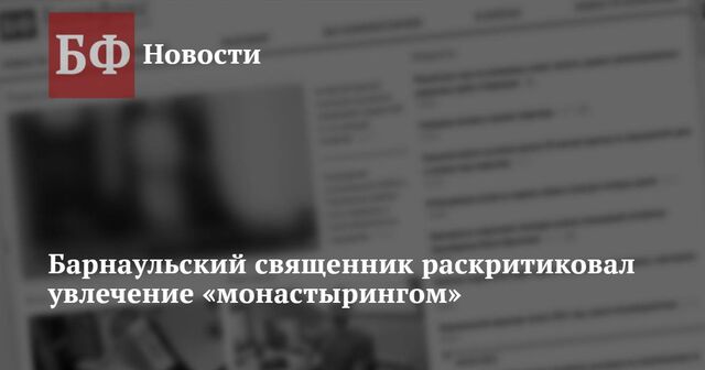 Барнаульский священник раскритиковал увлечение «монастырингом» - Новости Банкфакс, 22.11.2024