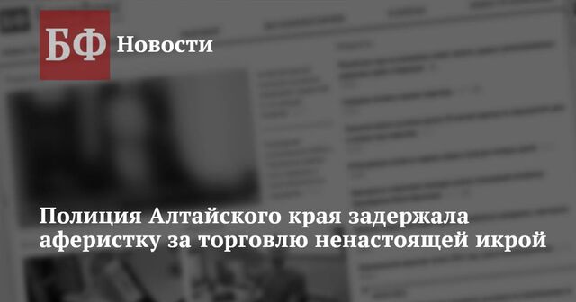 Полиция Алтайского края задержала аферистку за торговлю ненастоящей икрой - Новости Банкфакс, 26.12.2024