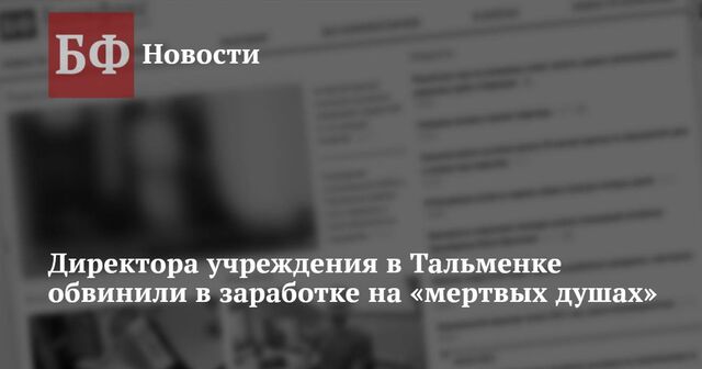 Директора учреждения в Тальменке обвинили в заработке на «мертвых душах» - Новости Банкфакс, 30.01.2025