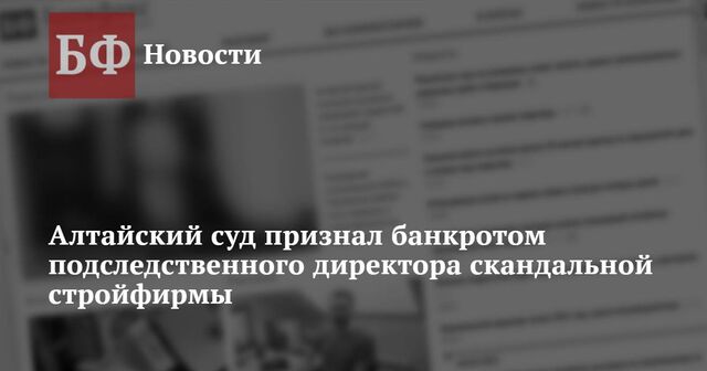 Алтайский суд признал банкротом подследственного директора скандальной стройфирмы - Новости Банкфакс, 05.02.2025