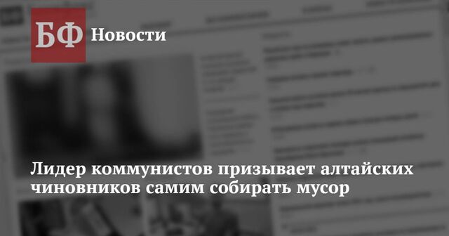 Лидер коммунистов призывает алтайских чиновников самим собирать мусор - Новости Банкфакс, 05.02.2025