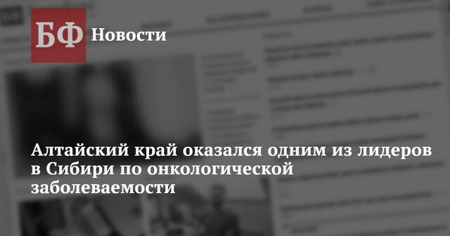 Алтайский край оказался одним из лидеров в Сибири по онкологической заболеваемости - Новости Банкфакс, 05.02.2025