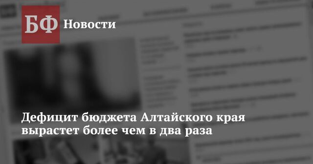 Дефицит бюджета Алтайского края вырастет более чем в два раза - Новости Банкфакс, 13.03.2025