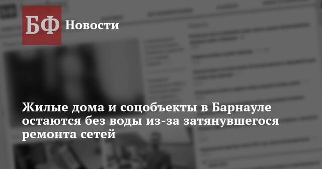 Жилые дома и соцобъекты в Барнауле остаются без воды из-за затянувшегося ремонта сетей - Новости Банкфакс, 18.03.2025
