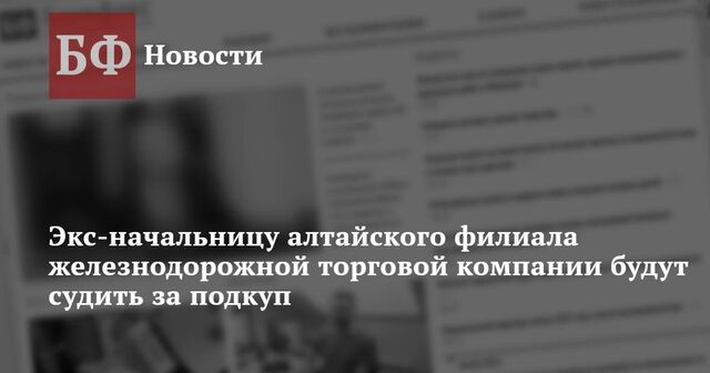 Экс-начальницу алтайского филиала железнодорожной торговой компании будут судить за подкуп - Новости Банкфакс, 18.03.2025