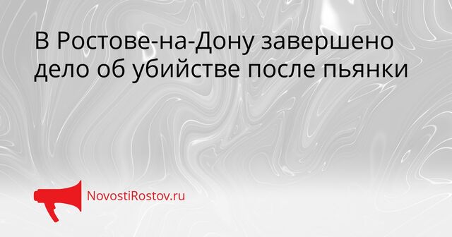 В Ростове-на-Дону завершено дело об убийстве после пьянки - NovostiRostov, 07.04.2026