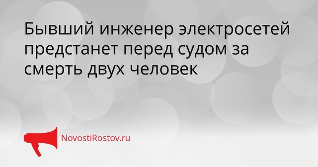Бывший инженер электросетей предстанет перед судом за смерть двух человек - NovostiRostov, 07.04.2026