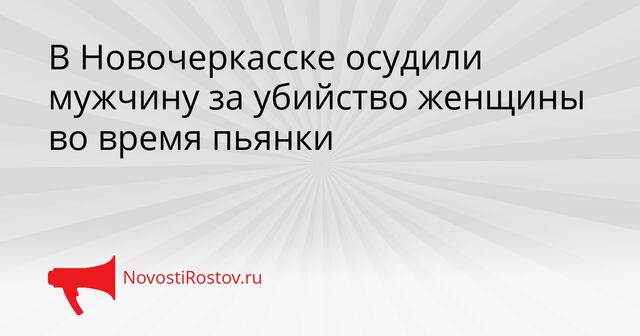 В Новочеркасске осудили мужчину за убийство женщины во время пьянки - NovostiRostov, 15.04.2026