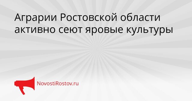 Аграрии Ростовской области активно сеют яровые культуры - NovostiRostov, 16.04.2026