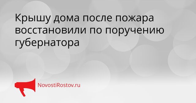 Крышу дома после пожара восстановили по поручению губернатора - NovostiRostov, 16.04.2026