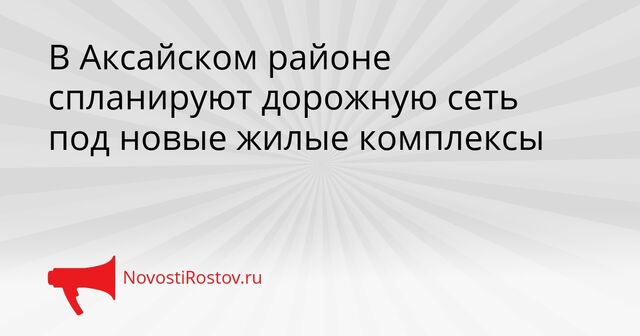 В Аксайском районе спланируют дорожную сеть под новые жилые комплексы - NovostiRostov, 21.04.2026