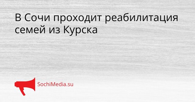 В Сочи проходит реабилитация семей из Курска - SochiMedia, 23.03.2026