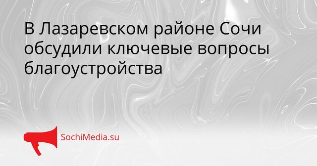 В Лазаревском районе Сочи обсудили ключевые вопросы благоустройства - SochiMedia, 10.04.2026