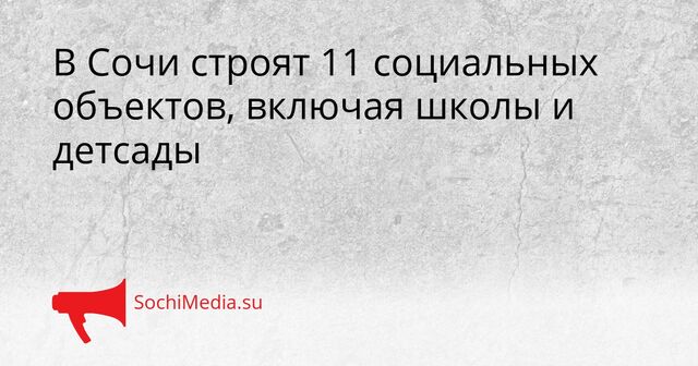 В Сочи строят 11 социальных объектов, включая школы и детсады - SochiMedia, 15.05.2026
