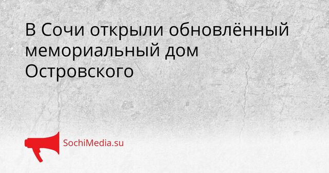 В Сочи открыли обновлённый мемориальный дом Островского - SochiMedia, 17.05.2026