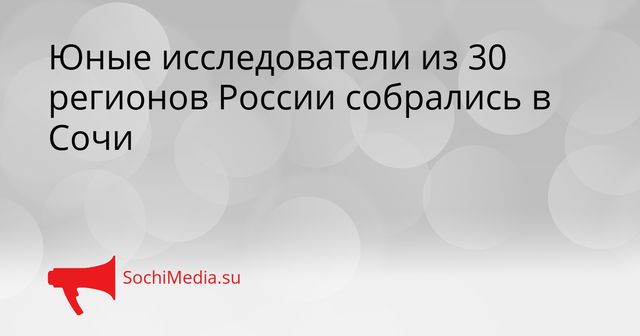 Юные исследователи из 30 регионов России собрались в Сочи - SochiMedia, 26.05.2026