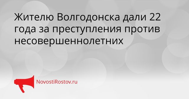 Жителю Волгодонска дали 22 года за преступления против несовершеннолетних - NovostiRostov, 09.09.2026