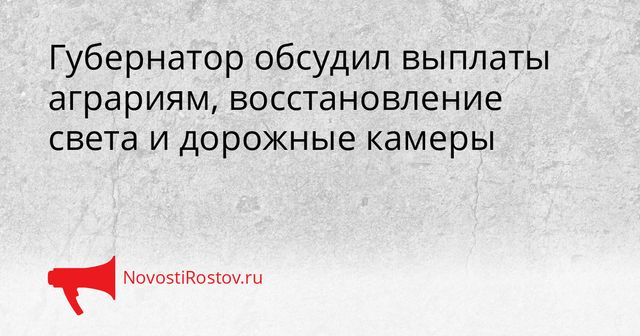 Губернатор обсудил выплаты аграриям, восстановление света и дорожные камеры - NovostiRostov, 26.10.2026